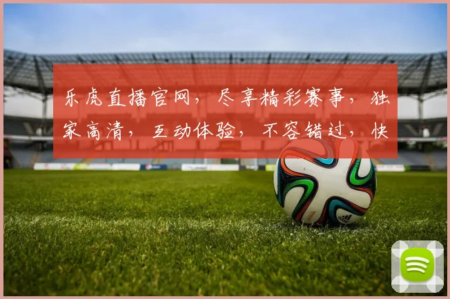 乐虎直播官网，尽享精彩赛事，独家高清，互动体验，不容错过，快来加入