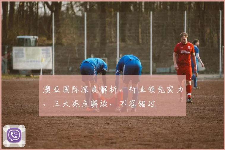 澳亚国际深度解析，行业领先实力，三大亮点解读，不容错过