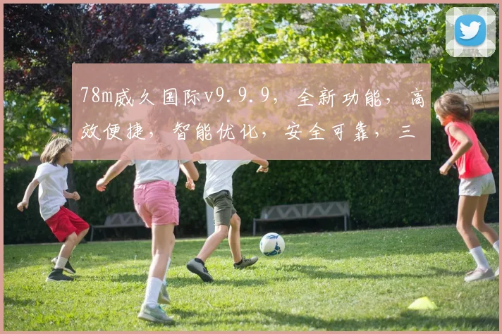 78m威久国际v9.9.9，全新功能，高效便捷，智能优化，安全可靠，三重惊喜，不容错过，