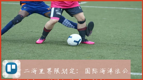 十二海里界限划定：国际海洋法公约规定，海洋权益争议解析