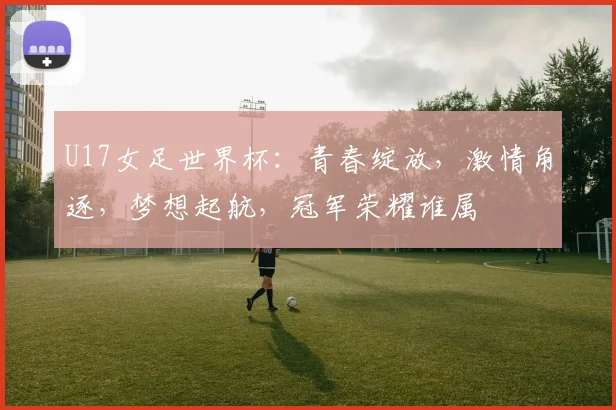 U17女足世界杯：青春绽放，激情角逐，梦想起航，冠军荣耀谁属