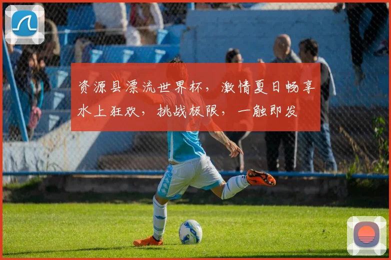 资源县漂流世界杯，激情夏日畅享水上狂欢，挑战极限，一触即发